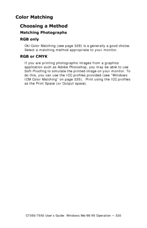 Page 320C7350/7550 User’s Guide: Windows Me/98/95 Operation  •  320
Color Matching
Choosing a Method
Matching Photographs 
RGB only 
Oki Color Matching (see page 329) is a generally a good choice. 
Select a matching method appropriate to your monitor.
RGB or CMYK  
If you are printing photographic images from a graphics 
application such as Adobe Photoshop, you may be able to use 
Soft-Proofing to simulate the printed image on your monitor. To 
do this, you can use the ICC profiles provided (see “Windows 
ICM...