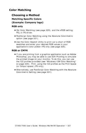 Page 321C7350/7550 User’s Guide: Windows Me/98/95 Operation  •  321
Color Matching
Choosing a Method
Matching Specific Colors 
(Example: Company logo)
RGB only
•Oki Color Matching (see page 329), and the sRGB setting: 
PCL or PS driver.
•PostScript Color Matching using the Absolute Colorimetric 
option (see page 331).
•Use the Color Swatch Utility to print out a chart of RGB 
swatches and enter your desired RGB values in your 
applications color picker—PS only (see page 326).
RGB or CMYK
•If you are printing...