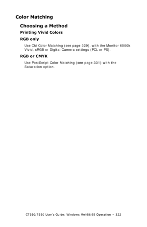 Page 322C7350/7550 User’s Guide: Windows Me/98/95 Operation  •  322
Color Matching
Choosing a Method
Printing Vivid Colors 
RGB only  
Use Oki Color Matching (see page 329), with the Monitor 6500k 
Vivid, sRGB or Digital Camera settings (PCL or PS).
RGB or CMYK  
Use PostScript Color Matching (see page 331) with the 
Saturation option.
Downloaded From ManualsPrinter.com Manuals 