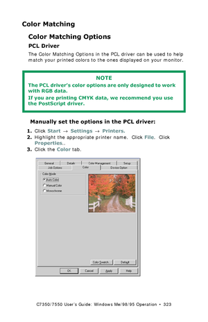 Page 323C7350/7550 User’s Guide: Windows Me/98/95 Operation  •  323
Color Matching
Color Matching Options
PCL Driver
The Color Matching Options in the PCL driver can be used to help 
match your printed colors to the ones displayed on your monitor.
 
 Manually set the options in the PCL driver:
1.Click Start → Settings → Printers.
2.Highlight the appropriate printer name.  Click File.  Click 
Properties..
3.Click the Color tab.
 C73_Me_PCL_Color1K.tif  
NOTE
The PCL driver’s color options are only designed to...