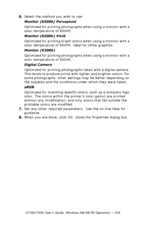 Page 325C7350/7550 User’s Guide: Windows Me/98/95 Operation  •  325
6.Select the method you wish to use:
Monitor (6500k) Perceptual  
Optimized for printing photographs when using a monitor with a 
color temperature of 6500K.
Monitor (6500k) Vivid 
Optimized for printing bright colors when using a monitor with a 
color temperature of 6500K. Ideal for office graphics.
Monitor (9300k)  
Optimized for printing photographs when using a monitor with a 
color temperature of 9300K.
Digital Camera  
Optimized for...