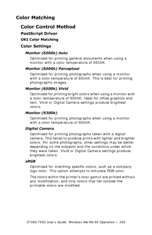 Page 330C7350/7550 User’s Guide: Windows Me/98/95 Operation  •  330
Color Matching
Color Control Method
PostScript Driver
OKI Color Matching
Color Settings
Monitor (6500k) Auto
Optimized for printing general documents when using a 
monitor with a color temperature of 6500K.
Monitor (6500k) Perceptual 
Optimized for printing photographs when using a monitor 
with a color temperature of 6500K. This is best for printing 
photographic images.
Monitor (6500k) Vivid 
Optimized for printing bright colors when using a...