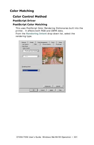 Page 331C7350/7550 User’s Guide: Windows Me/98/95 Operation  •  331
Color Matching
Color Control Method
PostScript Driver
PostScript Color Matching 
This uses PostScript Color Rendering Dictionaries built into the 
printer.  It affects both RGB and CMYK data.
From the Rendering Intent drop-down list, select the 
rendering type.
  C73_Me_PS_Color3k.tif 
Downloaded From ManualsPrinter.com Manuals 