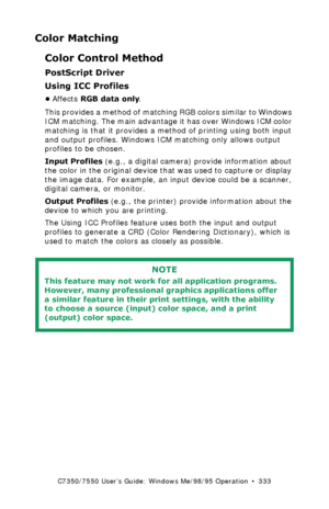 Page 333C7350/7550 User’s Guide: Windows Me/98/95 Operation  •  333
Color Matching
Color Control Method
PostScript Driver
Using ICC Profiles 
•Affects RGB data only. 
This provides a method of matching RGB colors similar to Windows 
ICM matching. The main advantage it has over Windows ICM color 
matching is that it provides a method of printing using both input 
and output profiles. Windows ICM matching only allows output 
profiles to be chosen.
Input Profiles (e.g., a digital camera) provide information about...