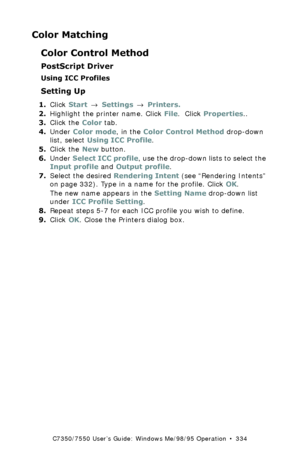 Page 334C7350/7550 User’s Guide: Windows Me/98/95 Operation  •  334
Color Matching
Color Control Method
PostScript Driver
Using ICC Profiles
Setting Up
1.Click Start → Settings → Printers.
2.Highlight the printer name. Click File.  Click Properties..
3.Click the Color tab.
4.Under Color mode, in the Color Control Method drop-down 
list, select Using ICC Profile.
5.Click the New button.
6.Under Select ICC profile, use the drop-down lists to select the 
Input profile and Output profile.
7.Select the desired...