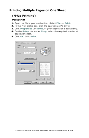 Page 336C7350/7550 User’s Guide: Windows Me/98/95 Operation  •  336
Printing Multiple Pages on One Sheet
(N-Up Printing)
PostScript
1.Open the file in your application.  Select File → Print.
2.In the Print dialog box, click the appropriate PS driver. 
3.Click Properties (or Setup, or your application’s equivalent).
4.On the Setup tab, under N-up, select the required number of 
pages per sheet.
5.Click OK. Click Print.
 C73_Me_PS_nUpk.tif 
Downloaded From ManualsPrinter.com Manuals 