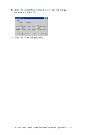 Page 337C7350/7550 User’s Guide: Windows Me/98/95 Operation  •  337
6.Click the Unprintable Area button.  Set the margin 
parameters. Click OK.
 C93_Me_PS_NUp2.bmp 
7.Click OK. Print the document.
Downloaded From ManualsPrinter.com Manuals 