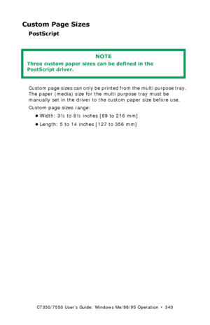 Page 340C7350/7550 User’s Guide: Windows Me/98/95 Operation  •  340
Custom Page Sizes
PostScript
 
Custom page sizes can only be printed from the multi purpose tray. 
The paper (media) size for the multi purpose tray must be 
manually set in the driver to the custom paper size before use.
Custom page sizes range: 
•Width: 3½ to 8½ inches [89 to 216 mm]
•Length: 5 to 14 inches [127 to 356 mm]
NOTE
Three custom paper sizes can be defined in the 
PostScript driver.
Downloaded From ManualsPrinter.com Manuals 