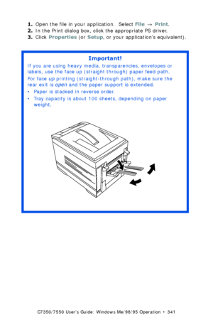 Page 341C7350/7550 User’s Guide: Windows Me/98/95 Operation  •  341
1.Open the file in your application.  Select File → Print.
2.In the Print dialog box, click the appropriate PS driver. 
3.Click Properties (or Setup, or your application’s equivalent).
 
Important!
If you are using heavy media, transparencies, envelopes or 
labels, use the face up (straight through) paper feed path.  
For face up printing (straight-through path), make sure the 
rear exit is open and the paper support is extended. 
• Paper is...