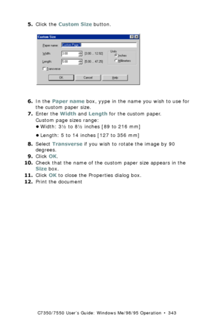 Page 343C7350/7550 User’s Guide: Windows Me/98/95 Operation  •  343
5.Click the Custom Size button.   C93_Me_PS_CustSize2.bmp  
6.In the Paper name box, yype in the name you wish to use for 
the custom paper size.
7.Enter the Width and Length for the custom paper.
Custom page sizes range: 
•Width: 3½ to 8½ inches [89 to 216 mm]
•Length: 5 to 14 inches [127 to 356 mm]
8.Select Transverse if you wish to rotate the image by 90 
degrees.
9.Click OK.
10.Check that the name of the custom paper size appears in the...