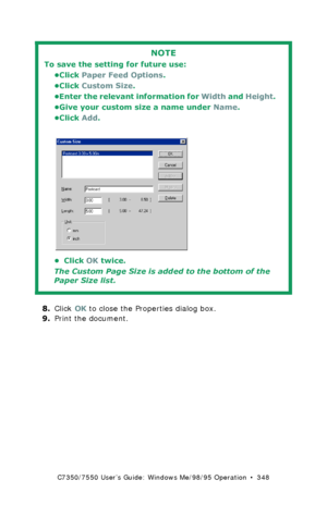 Page 348C7350/7550 User’s Guide: Windows Me/98/95 Operation  •  348
 
8.Click OK to close the Properties dialog box.
9.Print the document.
NOTE
To save the setting for future use:
•Click Paper Feed Options. 
•Click Custom Size.
•Enter the relevant information for Width and Height. 
•Give your custom size a name under Name.
•Click Add.
  C73_Me_PCL_Custom3.bmp  
•Click OK twice.
The Custom Page Size is added to the bottom of the 
Paper Size list.
Downloaded From ManualsPrinter.com Manuals 