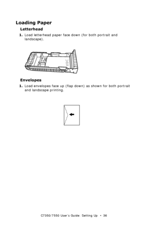 Page 36C7350/7550 User’s Guide: Setting Up   •  36
Loading Paper
Letterhead
1.Load letterhead paper face down (for both portrait and 
landscape). 
  letterheadk.eps  
Envelopes
1.Load envelopes face up (flap down) as shown for both portrait 
and landscape printing. 
 letterhead manual feedk.eps  
Downloaded From ManualsPrinter.com Manuals 