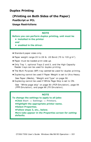 Page 351C7350/7550 User’s Guide: Windows Me/98/95 Operation  •  351
Duplex Printing
(Printing on Both Sides of the Paper)
PostScript or PCL 
Usage Restrictions
  
•Standard paper sizes only.
•Paper weight range 20 to 28 lb. US Bond (75 to 105 g/m
²). 
•Paper must be loaded print side up. 
•Only Tray 1, optional Trays 2 and 3, and the High Capacity 
Feeder trays can be used for duplex printing. 
•The Multi Purpose (MP) tray cannot be used for duplex printing.
•Duplexing cannot be used if Paper Weight is set to...