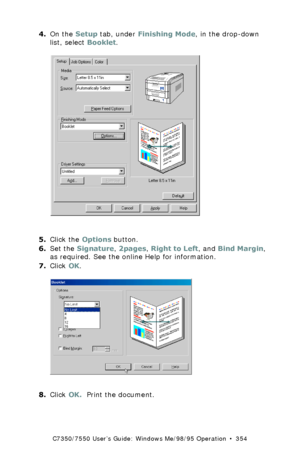 Page 354C7350/7550 User’s Guide: Windows Me/98/95 Operation  •  354
4.On the Setup tab, under Finishing Mode, in the drop-down 
list, select Booklet.
  C73_Me_PCL_Bookletk.tif  
5.Click the Options button. 
6.Set the Signature, 2pages, Right to Left, and Bind Margin, 
as required. See the online Help for information. 
7.Click OK.
  pcl booklet setup options.bmp 
8.Click OK.  Print the document.
Downloaded From ManualsPrinter.com Manuals 