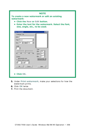 Page 356C7350/7550 User’s Guide: Windows Me/98/95 Operation  •  356
  
5.Under Print watermark, make your selections for how the 
watermark prints.
6.Click OK twice.
7.Print the document.
NOTE
To create a new watermark or edit an existing 
watermark:
• Click the New or Edit button.
• Enter the text for the watermark. Select the font, 
size, angle, etc., to be used.
 C73MePSWatermark2B.tif 
•Click OK.
Downloaded From ManualsPrinter.com Manuals 