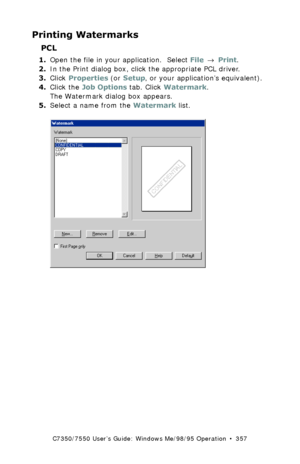 Page 357C7350/7550 User’s Guide: Windows Me/98/95 Operation  •  357
Printing Watermarks 
PCL
1.Open the file in your application.  Select File → Print.
2.In the Print dialog box, click the appropriate PCL driver.
3.Click Properties (or Setup, or your application’s equivalent).
4.Click the Job Options tab. Click Watermark.
The Watermark dialog box appears.
5.Select a name from the Watermark list.
 C93_Me_Watermark1.bmp  
Downloaded From ManualsPrinter.com Manuals 