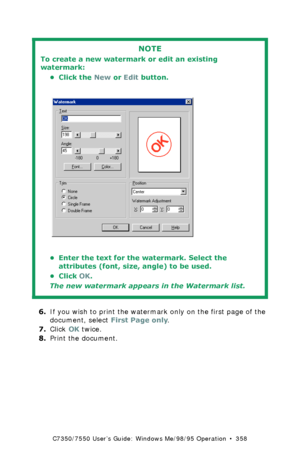 Page 358C7350/7550 User’s Guide: Windows Me/98/95 Operation  •  358
  
6.If you wish to print the watermark only on the first page of the 
document, select First Page only.
7.Click OK twice.
8.Print the document.
NOTE
To create a new watermark or edit an existing 
watermark:
• Click the New or Edit button.
 C93_Me_Watermark2.bmp 
• Enter the text for the watermark. Select the 
attributes (font, size, angle) to be used.
•Click OK.
The new watermark appears in the Watermark list.
Downloaded From ManualsPrinter.com...