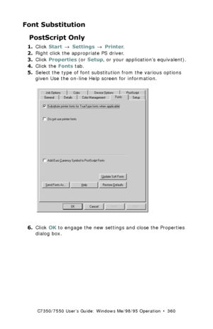 Page 360C7350/7550 User’s Guide: Windows Me/98/95 Operation  •  360
Font Substitution
PostScript Only
1.Click Start → Settings → Printer.
2.Right click the appropriate PS driver.
3.Click Properties (or Setup, or your application’s equivalent).
4.Click the Fonts tab.
5.Select the type of font substitution from the various options 
given Use the on-line Help screen for information.
 C73_Me_PS_Fontsk.tif  
6.Click OK to engage the new settings and close the Properties 
dialog box.
Downloaded From ManualsPrinter.com...