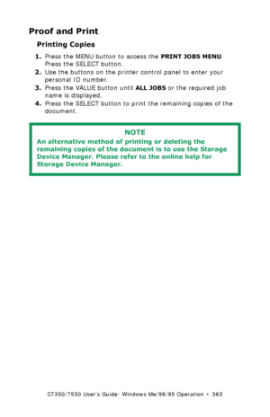 Page 363C7350/7550 User’s Guide: Windows Me/98/95 Operation  •  363
Proof and Print
Printing Copies  
1.Press the MENU button to access the PRINT JOBS MENU. 
Press the SELECT button.
2.Use the buttons on the printer control panel to enter your 
personal ID number.
3.Press the VALUE button until
 ALL JOBS or the required job 
name is displayed.
4.Press the SELECT button to print the remaining copies of the 
document.
  
NOTE
An alternative method of printing or deleting the 
remaining copies of the document is to...