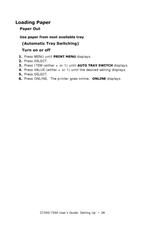 Page 38C7350/7550 User’s Guide: Setting Up   •  38
Loading Paper
Paper Out
Use paper from next available tray
(Automatic Tray Switching)
Turn on or off
1.Press MENU until PRINT MENU displays.
2.Press SELECT.
3.Press ITEM (either + or 1) until 
AUTO TRAY SWITCH displays.
4.Press VALUE (either + or 1) until the desired setting displays.
5.Press SELECT.
6.Press ONLINE.  The printer goes online.  
ONLINE displays.
Downloaded From ManualsPrinter.com Manuals 