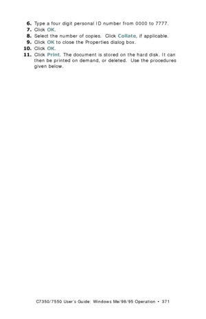 Page 371C7350/7550 User’s Guide: Windows Me/98/95 Operation  •  371
6.Type a four digit personal ID number from 0000 to 7777. 
7.Click OK.
8.Select the number of copies.  Click Collate, if applicable.
9.Click OK to close the Properties dialog box.
10.Click OK. 
11.Click Print. The document is stored on the hard disk. It can 
then be printed on demand, or deleted.  Use the procedures 
given below.
Downloaded From ManualsPrinter.com Manuals 