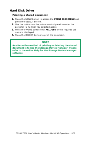 Page 372C7350/7550 User’s Guide: Windows Me/98/95 Operation  •  372
Hard Disk Drive
Printing a stored document  
1.Press the MENU button to access the PRINT JOBS MENU and 
press the SELECT button.
2.Use the buttons on the printer control panel to enter the 
personal ID number you selected above.
3.Press the VALUE button until 
ALL JOBS or the required job 
name is displayed.
4.Press the SELECT button to print the document.
 
NOTE
An alternative method of printing or deleting the stored 
document is to use the...