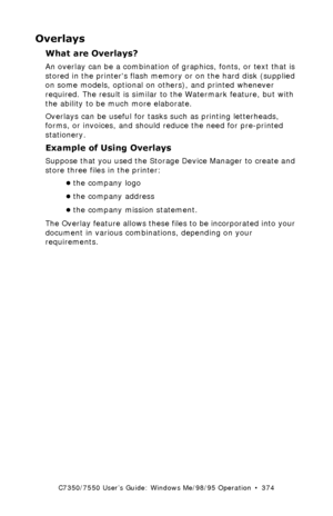 Page 374C7350/7550 User’s Guide: Windows Me/98/95 Operation  •  374
Overlays 
What are Overlays?  
An overlay can be a combination of graphics, fonts, or text that is 
stored in the printers flash memory or on the hard disk (supplied 
on some models, optional on others), and printed whenever 
required. The result is similar to the Watermark feature, but with 
the ability to be much more elaborate.
Overlays can be useful for tasks such as printing letterheads, 
forms, or invoices, and should reduce the need for...