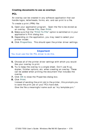 Page 376C7350/7550 User’s Guide: Windows Me/98/95 Operation  •  376
Creating documents to use as overlays
PCL 
An overlay can be created in any software application that can 
handle logos, letterheads, forms, etc. and can print to a file. 
To create a print (PRN) file:
1.Open your application program.  Open the file to be stored as 
an overlay.  Choose File, then Print.
2.Make sure that the Print To File option is switched on in your 
applications Print dialog box.
3.Depending on the application, you may need to...