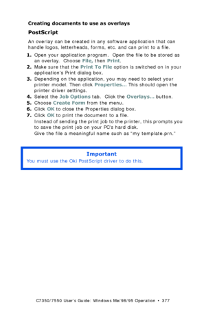 Page 377C7350/7550 User’s Guide: Windows Me/98/95 Operation  •  377
Creating documents to use as overlays
PostScript  
An overlay can be created in any software application that can 
handle logos, letterheads, forms, etc. and can print to a file. 
1.Open your application program.  Open the file to be stored as 
an overlay.  Choose File, then Print.
2.Make sure that the Print To File option is switched on in your 
applications Print dialog box.
3.Depending on the application, you may need to select your 
printer...