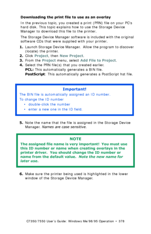 Page 378C7350/7550 User’s Guide: Windows Me/98/95 Operation  •  378
Downloading the print file to use as an overlay  
In the previous topic, you created a print (PRN) file on your PCs 
hard disk. This topic explains how to use the Storage Device 
Manager to download this file to the printer.
The Storage Device Manager software is included with the original 
software CDs that were supplied with your printer.
1.Launch Storage Device Manager.  Allow the program to discover 
(locate) the printer.
2.Click Project,...