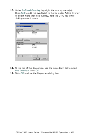 Page 383C7350/7550 User’s Guide: Windows Me/98/95 Operation  •  383
10.Under Defined Overlay, highlight the overlay name(s).  
Click Add to add the overlay(s) to the list under Active Overlay.
To select more than one overlay, hold the CTRL key while 
clicking on each name.
 C93_Me_PS_Overlay4.bmp  
11.At the top of the dialog box, use the drop-down list to select 
Use Overlay. Click OK.
12.Click OK to close the Properties dialog box.
Downloaded From ManualsPrinter.com Manuals 