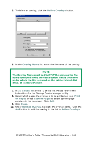 Page 385C7350/7550 User’s Guide: Windows Me/98/95 Operation  •  385
5.To define an overlay, click the Define Overlays button. C73_Me_PCL_Overlay1.bmp  
6.In the Overlay Name list, enter the file name of the overlay 
  
7.In ID Values, enter the ID of the file. Please refer to the 
instructions for the Storage Device Manager utility.
8.Select which pages the overlay is to be printed on from Print 
on Pages or use Custom Pages to select specific page 
numbers in the document. Click Add.
9.Click Close.
10.Under...