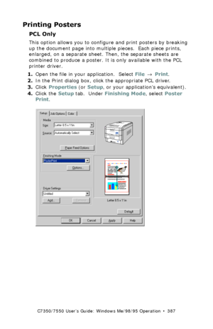 Page 387C7350/7550 User’s Guide: Windows Me/98/95 Operation  •  387
Printing Posters
PCL Only  
This option allows you to configure and print posters by breaking 
up the document page into multiple pieces.  Each piece prints, 
enlarged, on a separate sheet. Then, the separate sheets are 
combined to produce a poster. It is only available with the PCL 
printer driver.
1.Open the file in your application.  Select File → Print.
2.In the Print dialog box, click the appropriate PCL driver.
3.Click Properties (or...