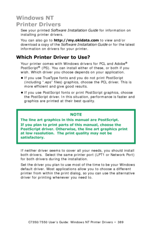 Page 389C7350/7550 User’s Guide: Windows NT Printer Drivers  •  389
Windows NT
Printer Drivers
See your printed Software Installation Guide for information on 
installing printer drivers.
You can also go to http://my.okidata.com to view and/or 
download a copy of the Software Installation Guide or for the latest 
information on drivers for your printer.
Which Printer Driver to Use?  
Your printer comes with Windows drivers for PCL and Adobe® 
PostScript® (PS). You can install either of these, or both if you...