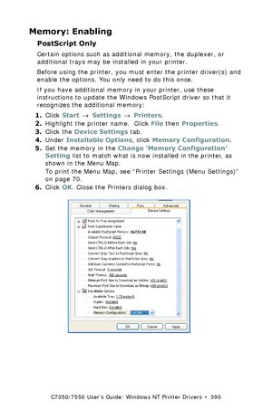 Page 390C7350/7550 User’s Guide: Windows NT Printer Drivers  •  390
Memory: Enabling
PostScript Only 
Certain options such as additional memory, the duplexer, or 
additional trays may be installed in your printer.
Before using the printer, you must enter the printer driver(s) and 
enable the options. You only need to do this once.
If you have additional memory in your printer, use these 
instructions to update the Windows PostScript driver so that it 
recognizes the additional memory:
1.Click Start → Settings →...