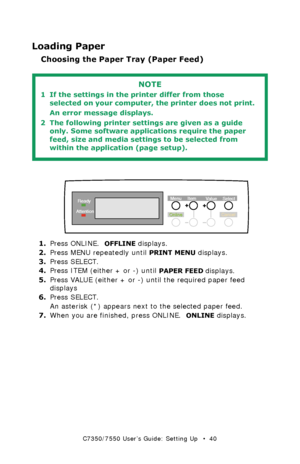 Page 40C7350/7550 User’s Guide: Setting Up   •  40
Loading Paper
Choosing the Paper Tray (Paper Feed)
 
  
control panel - paper feed selectionk.eps  
1.Press ONLINE.  OFFLINE displays.
2.Press MENU repeatedly until 
PRINT MENU displays.
3.Press SELECT.
4.Press ITEM (either + or -) until 
PAPER FEED displays.
5.Press VALUE (either + or -) until the required paper feed 
displays
6.Press SELECT.
An asterisk (*) appears next to the selected paper feed.
7.When you are finished, press ONLINE.  
ONLINE displays....