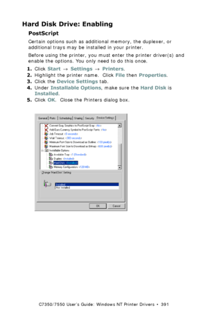 Page 391C7350/7550 User’s Guide: Windows NT Printer Drivers  •  391
Hard Disk Drive: Enabling
PostScript  
Certain options such as additional memory, the duplexer, or 
additional trays may be installed in your printer.
Before using the printer, you must enter the printer driver(s) and 
enable the options. You only need to do this once.
1.Click Start → Settings → Printers.
2.Highlight the printer name.  Click File then Properties.
3.Click the Device Settings tab.
4.Under Installable Options, make sure the Hard...