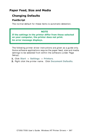 Page 397C7350/7550 User’s Guide: Windows NT Printer Drivers  •  397
Paper Feed, Size and Media
Changing Defaults
PostScript  
The normal default for these items is automatic detection.
 
The following printer driver instructions are given as a guide only. 
Some software applications require the paper feed, size and media 
settings to be selected from within the software (under Page 
Setup).
1.Click Start → Settings → Printers.
2.Right click the printer name.  Click Document Defaults.
NOTE
If the settings in the...