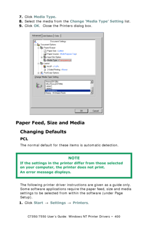 Page 400C7350/7550 User’s Guide: Windows NT Printer Drivers  •  400
7.Click Media Type.
8.Select the media from the Change ‘Media Type’ Setting list.
9.Click OK.  Close the Printers dialog box.
 C73_NT_PS_MediaTypek.tif 
Paper Feed, Size and Media
Changing Defaults
PCL  
The normal default for these items is automatic detection.
 
The following printer driver instructions are given as a guide only. 
Some software applications require the paper feed, size and media 
settings to be selected from within the...