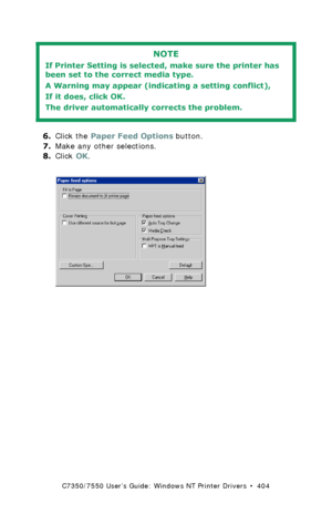 Page 404C7350/7550 User’s Guide: Windows NT Printer Drivers  •  404
 
6.Click the Paper Feed Options button.
7.Make any other selections. 
8.Click OK.
  C73_NT_PCL_FeedOpt.bmp  
NOTE
If Printer Setting is selected, make sure the printer has 
been set to the correct media type.
A Warning may appear (indicating a setting conflict),
If it does, click OK.  
The driver automatically corrects the problem.
Downloaded From ManualsPrinter.com Manuals 