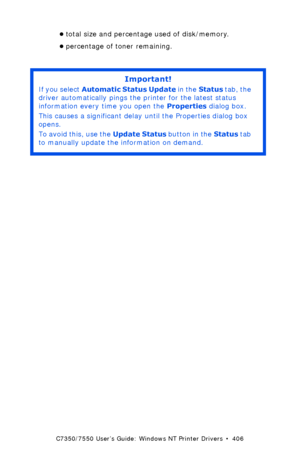 Page 406C7350/7550 User’s Guide: Windows NT Printer Drivers  •  406
•total size and percentage used of disk/memory.
•percentage of toner remaining.
 
Important!
If you select Automatic Status Update in the Status tab, the 
driver automatically pings the printer for the latest status 
information every time you open the Properties dialog box. 
This causes a significant delay until the Properties dialog box 
opens.
To avoid this, use the Update Status button in the Status tab 
to manually update the information on...