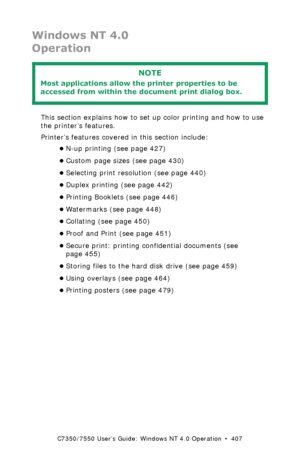 Page 407C7350/7550 User’s Guide: Windows NT 4.0 Operation  •  407
Windows NT 4.0
Operation
 
This section explains how to set up color printing and how to use 
the printer’s features.
Printer’s features covered in this section include:
•N-up printing (see page 427)
•Custom page sizes (see page 430)
•Selecting print resolution (see page 440)
•Duplex printing (see page 442)
•Printing Booklets (see page 446)
•Watermarks (see page 448)
•Collating (see page 450)
•Proof and Print (see page 451)
•Secure print: printing...