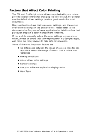 Page 408C7350/7550 User’s Guide: Windows NT 4.0 Operation  •  408
Factors that Affect Color Printing
The PCL and PostScript printer drivers supplied with your printer 
provide several controls for changing the color output. For general 
use the default driver settings produce good results for most 
documents.
Many applications have their own color settings, and these may 
override the settings in the printer driver. Please refer to the 
documentation for your software application for details on how that...