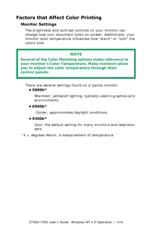 Page 410C7350/7550 User’s Guide: Windows NT 4.0 Operation  •  410
Factors that Affect Color Printing
Monitor Settings 
The brightness and contrast controls on your monitor can 
change how your document looks on-screen. Additionally, your 
monitor color temperature influences how warm or cool the 
colors look. 
  
There are several settings found on a typical monitor:
• 5000k*  
Warmest; yellowish lighting, typically used in graphics arts 
environments.
• 6500k* 
 Cooler; approximates daylight conditions.
•...