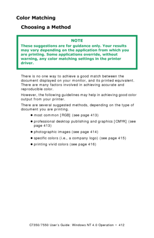 Page 412C7350/7550 User’s Guide: Windows NT 4.0 Operation  •  412
Color Matching
Choosing a Method 
  
There is no one way to achieve a good match between the 
document displayed on your monitor, and its printed equivalent. 
There are many factors involved in achieving accurate and 
reproducible color.
However, the following guidelines may help in achieving good color 
output from your printer.
There are several suggested methods, depending on the type of 
document you are printing.
•most common [RGB] (see page...
