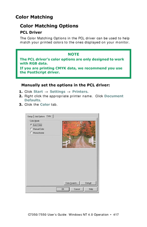 Page 417C7350/7550 User’s Guide: Windows NT 4.0 Operation  •  417
Color Matching
Color Matching Options
PCL Driver
The Color Matching Options in the PCL driver can be used to help 
match your printed colors to the ones displayed on your monitor.
 
 Manually set the options in the PCL driver:
1.Click Start → Settings → Printers.
2.Right click the appropriate printer name.  Click Document 
Defaults.
3.Click the Color tab.
 C73_NT_PCL_Color1k.tif  
NOTE
The PCL driver’s color options are only designed to work 
with...