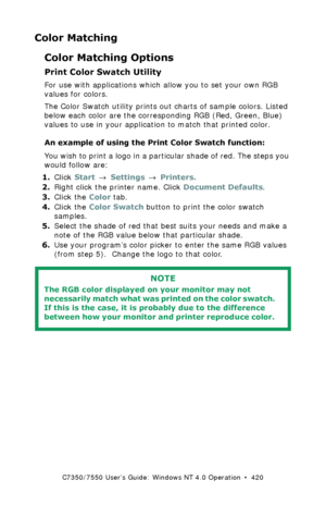 Page 420C7350/7550 User’s Guide: Windows NT 4.0 Operation  •  420
Color Matching
Color Matching Options
Print Color Swatch Utility
For use with applications which allow you to set your own RGB 
values for colors. 
The Color Swatch utility prints out charts of sample colors. Listed 
below each color are the corresponding RGB (Red, Green, Blue) 
values to use in your application to match that printed color.
An example of using the Print Color Swatch function:
You wish to print a logo in a particular shade of red....