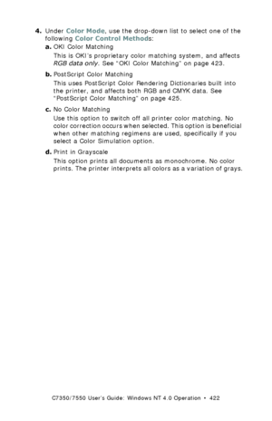 Page 422C7350/7550 User’s Guide: Windows NT 4.0 Operation  •  422
4.Under Color Mode, use the drop-down list to select one of the 
following Color Control Methods:
a.OKI Color Matching  
This is OKI’s proprietary color matching system, and affects 
RGB data only. See “OKI Color Matching” on page 423.
b.PostScript Color Matching 
This uses PostScript Color Rendering Dictionaries built into 
the printer, and affects both RGB and CMYK data. See 
“PostScript Color Matching” on page 425.
c.No Color Matching 
Use this...