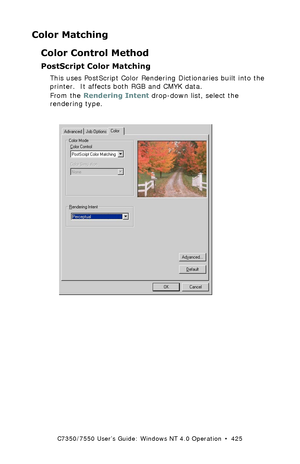 Page 425C7350/7550 User’s Guide: Windows NT 4.0 Operation  •  425
Color Matching
Color Control Method
PostScript Color Matching 
This uses PostScript Color Rendering Dictionaries built into the 
printer.  It affects both RGB and CMYK data.
From the Rendering Intent drop-down list, select the 
rendering type.
  C73_NT_PS_Color3K.tif 
Downloaded From ManualsPrinter.com Manuals 