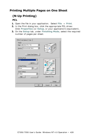 Page 428C7350/7550 User’s Guide: Windows NT 4.0 Operation  •  428
Printing Multiple Pages on One Sheet
(N-Up Printing)
PCL
1.Open the file in your application.  Select File → Print.
2.In the Print dialog box, click the appropriate PCL driver. 
Click Properties (or Setup, or your application’s equivalent).
3.On the Setup tab, under Finishing Mode, select the required 
number of pages per sheet.
  C73_NT_PCL_NUpK.tif 
Downloaded From ManualsPrinter.com Manuals 